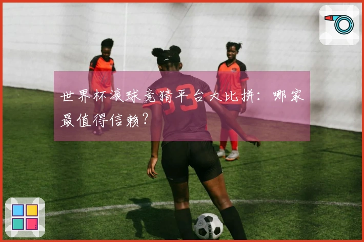 世界杯滚球竞猜平台大比拼：哪家最值得信赖？